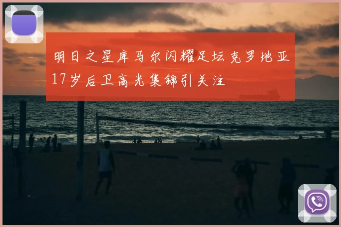 明日之星库马尔闪耀足坛克罗地亚17岁后卫高光集锦引关注