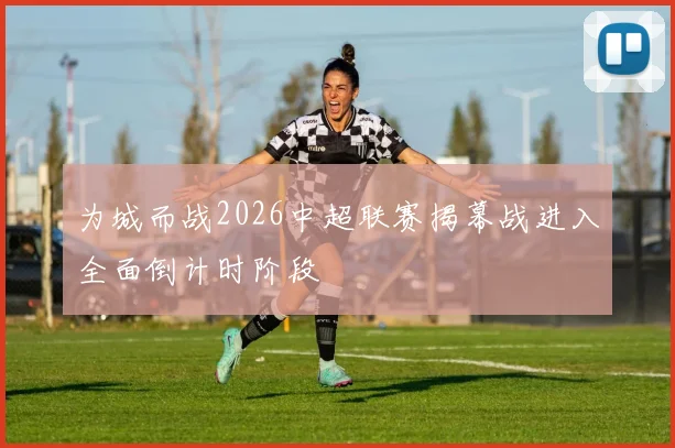 为城而战2026中超联赛揭幕战进入全面倒计时阶段