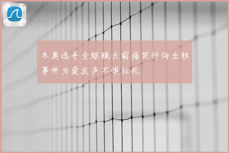 冬奥选手全球镜头前痛哭忏悔出轨事件为爱发声不惧社死