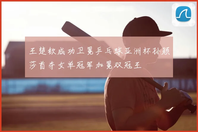 王楚钦成功卫冕乒乓球亚洲杯孙颖莎首夺女单冠军加冕双冠王