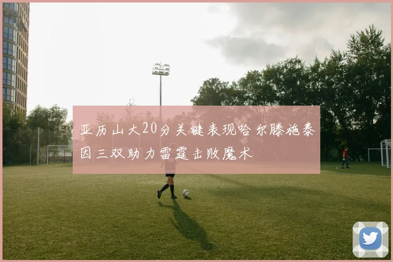 亚历山大20分关键表现哈尔滕施泰因三双助力雷霆击败魔术