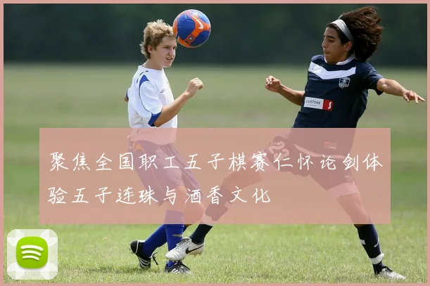 聚焦全国职工五子棋赛仁怀论剑体验五子连珠与酒香文化