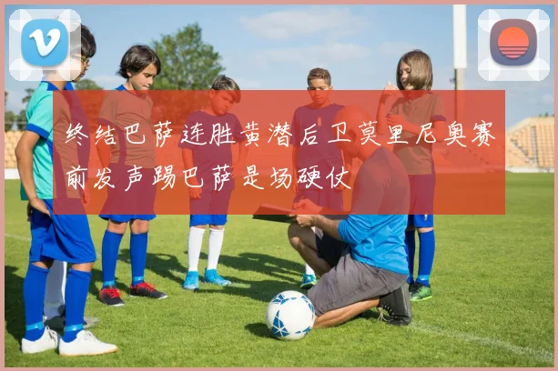 终结巴萨连胜黄潜后卫莫里尼奥赛前发声踢巴萨是场硬仗