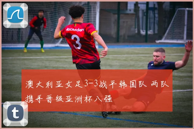 澳大利亚女足3-3战平韩国队 两队携手晋级亚洲杯八强