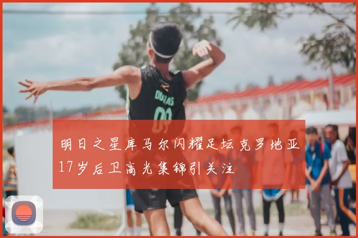 明日之星库马尔闪耀足坛克罗地亚17岁后卫高光集锦引关注